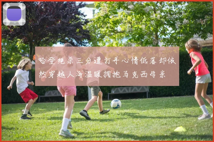 哈登绝杀三分遭打手心情低落却依然穿越人海温暖拥抱马克西母亲