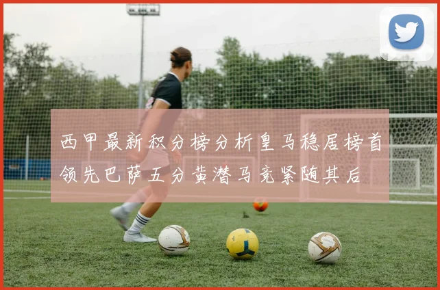西甲最新积分榜分析皇马稳居榜首领先巴萨五分黄潜马竞紧随其后