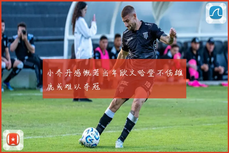 小乔丹感慨若当年欧文哈登不伤雄鹿或难以夺冠