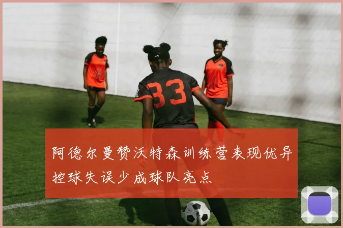 阿德尔曼赞沃特森训练营表现优异控球失误少成球队亮点