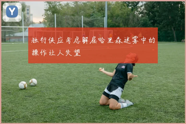 独行侠应考虑解雇哈里森迷雾中的操作让人失望