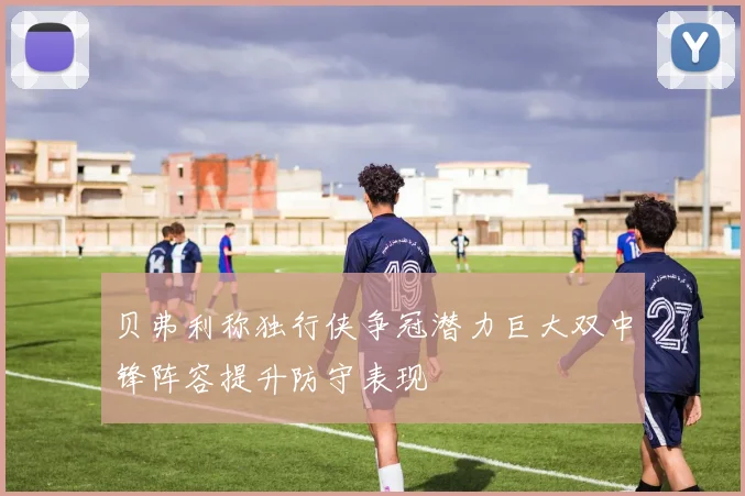 贝弗利称独行侠争冠潜力巨大双中锋阵容提升防守表现