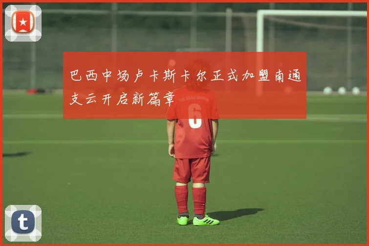 巴西中场卢卡斯卡尔正式加盟南通支云开启新篇章