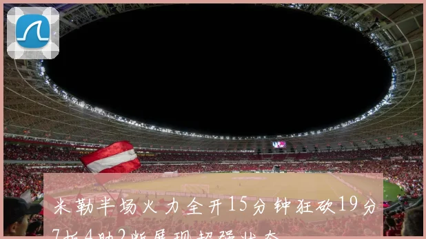 米勒半场火力全开15分钟狂砍19分7板4助2断展现超强状态