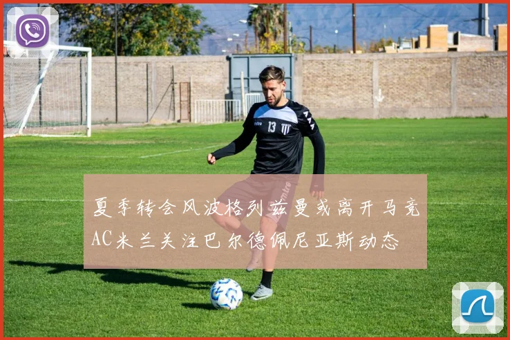夏季转会风波格列兹曼或离开马竞AC米兰关注巴尔德佩尼亚斯动态