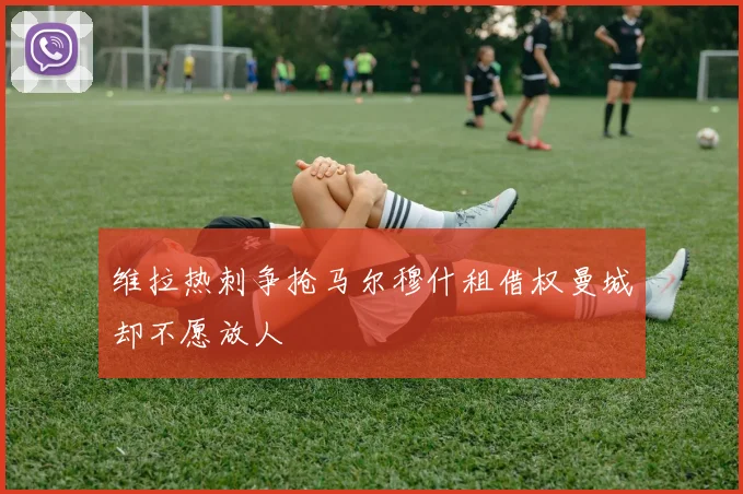 维拉热刺争抢马尔穆什租借权曼城却不愿放人