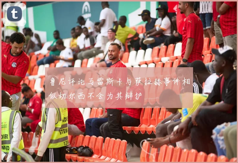 鲁尼评论马雷斯卡与萨拉赫事件相似切尔西不会为其辩护