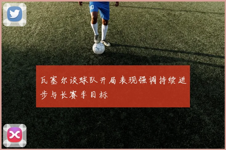 瓦塞尔谈球队开局表现强调持续进步与长赛季目标