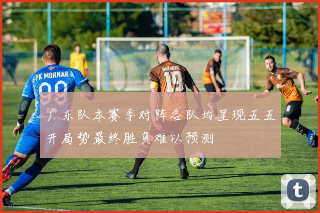 广东队本赛季对阵各队均呈现五五开局势最终胜负难以预测