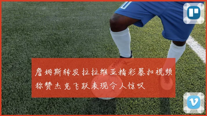 詹姆斯转发拉拉维亚精彩暴扣视频称赞杰克飞跃表现令人惊叹