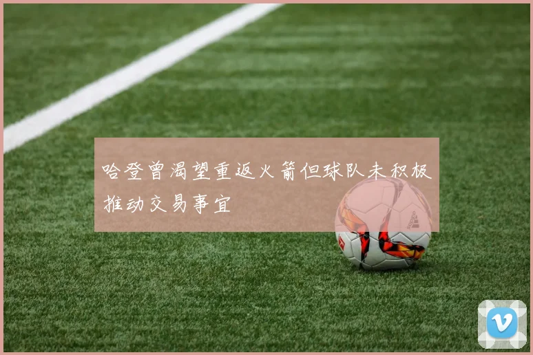 哈登曾渴望重返火箭但球队未积极推动交易事宜